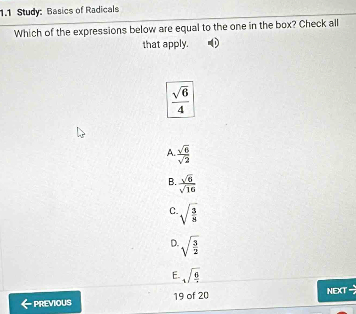 1.1 Study: Basics of Radicals
Which of the expressions below are equal to the one in the box? Check all
that apply.
 sqrt(6)/4 
A.  sqrt(6)/sqrt(2) 
B.  sqrt(6)/sqrt(16) 
C. sqrt(frac 3)8
D. sqrt(frac 3)2
E. sqrt(frac 6)4
19 of 20
PREVIOUS NEXT =