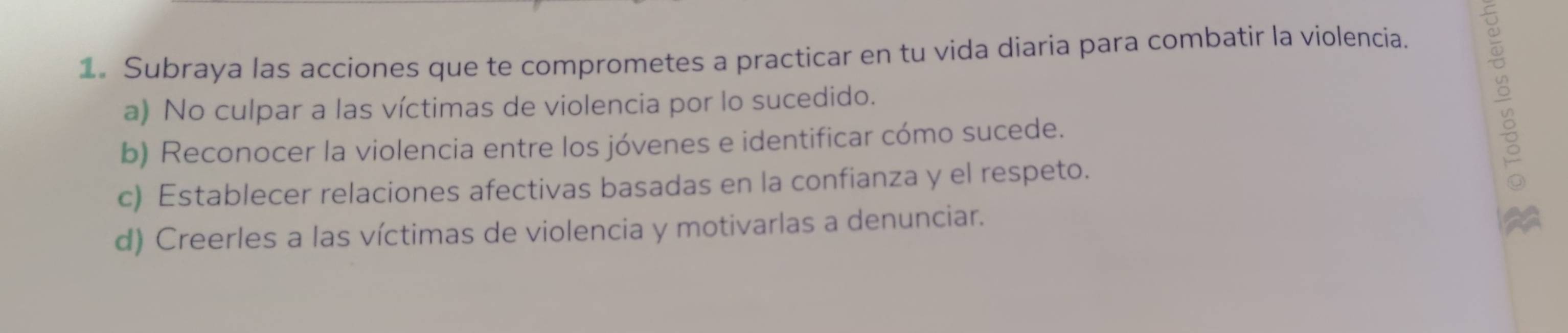 Subraya las acciones que te comprometes a practicar en tu vida diaria para combatir la violencia. 
b) Reconocer la violencia entre los jóvenes e identificar cómo sucede. 
a) No culpar a las víctimas de violencia por lo sucedido. 
c) Establecer relaciones afectivas basadas en la confianza y el respeto. 
d) Creerles a las víctimas de violencia y motivarlas a denunciar.