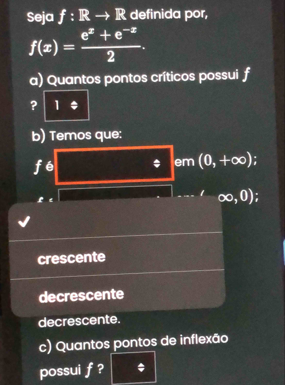 Seja f:Rto R definida por,
f(x)= (e^x+e^(-x))/2 . 
a) Quantos pontos críticos possui f
? 1/ 
b) Temos que:
fé
em (0,+∈fty )
∈fty ,0);
crescente
decrescente
decrescente.
c) Quantos pontos de inflexão
possui f ?