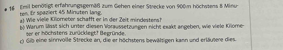 Emil benötigt erfahrungsgemäß zum Gehen einer Strecke von 900m höchstens 8 Minu - 
ten. Er spaziert 45 Minuten lang. 
a) Wie viele Kilometer schafft er in der Zeit mindestens? 
b) Warum lässt sich unter diesen Voraussetzungen nicht exakt angeben, wie viele Kilome- 
ter er höchstens zurücklegt? Begründe. 
c) Gib eine sinnvolle Strecke an, die er höchstens bewältigen kann und erläutere dies.