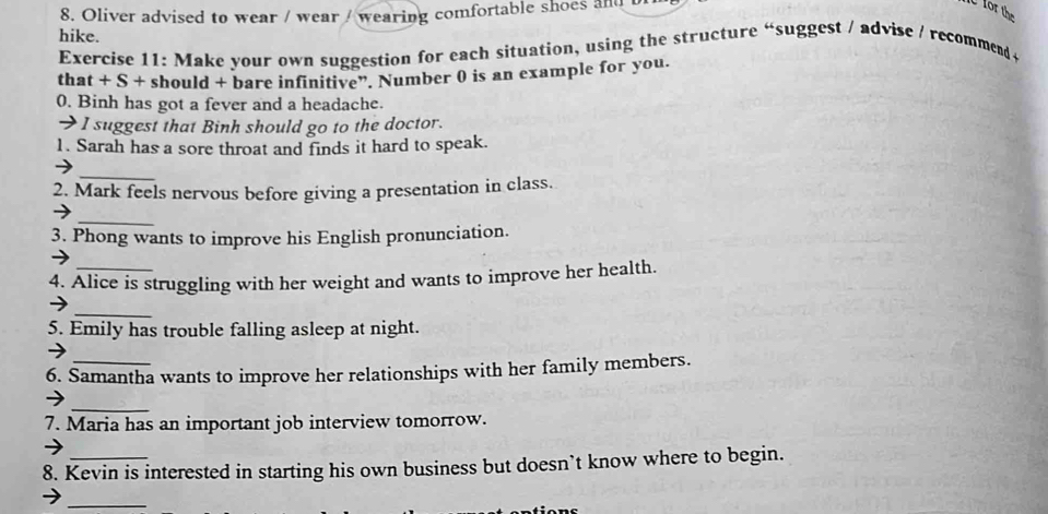 Oliver advised to wear / wear / wearing comfortable shoes and b 
for the 
hike. 
Exercise 11: Make your own suggestion for each situation, using the structure “suggest / advise / recommend t 
that + S + should + bare infinitive”. Number 0 is an example for you. 
0. Binh has got a fever and a headache. 
→ I suggest that Binh should go to the doctor. 
1. Sarah has a sore throat and finds it hard to speak. 
_→ 
2. Mark feels nervous before giving a presentation in class. 
→ 
_ 
3. Phong wants to improve his English pronunciation. 
4. Alice is struggling with her weight and wants to improve her health. 
_ 
→ 
5. Emily has trouble falling asleep at night. 
6. Samantha wants to improve her relationships with her family members. 
_ 
7. Maria has an important job interview tomorrow. 
8. Kevin is interested in starting his own business but doesn’t know where to begin. 
_