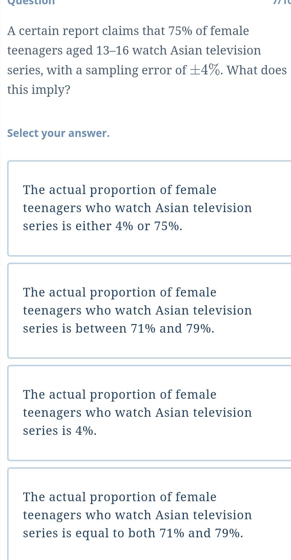 certain report claims that 75% of female
teenagers aged 13-16 watch Asian television
series, with a sampling error of ± 4%. What does
this imply?
Select your answer.
The actual proportion of female
teenagers who watch Asian television
series is either 4% or 75%.
The actual proportion of female
teenagers who watch Asian television
series is between 71% and 79%.
The actual proportion of female
teenagers who watch Asian television
series is 4%.
The actual proportion of female
teenagers who watch Asian television
series is equal to both 71% and 79%.