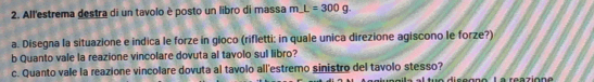 All'estrema destra di un tavolo è posto un libro di massa mL=300g
a. Disegna la situazione e indica le forze in gioco (rifletti: in quale unica direzione agiscono le forze?) 
b Quanto vale la reazione vincolare dovuta al tavolo sul libro? 
c. Quanto vale la reazione vincolare dovuta al tavolo all'estremo sinistro del tavolo stesso? 
ue disggnó La reaziona