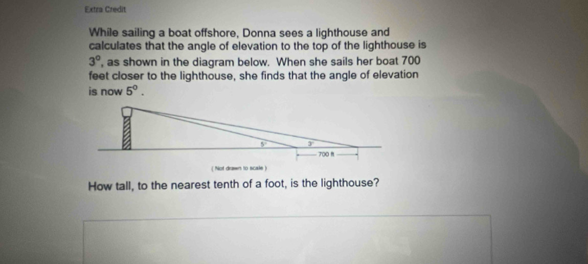 Extra Credit
While sailing a boat offshore, Donna sees a lighthouse and
calculates that the angle of elevation to the top of the lighthouse is
3° , as shown in the diagram below. When she sails her boat 700
feet closer to the lighthouse, she finds that the angle of elevation
is now 5^0.
 Not drawn to scale )
How tall, to the nearest tenth of a foot, is the lighthouse?