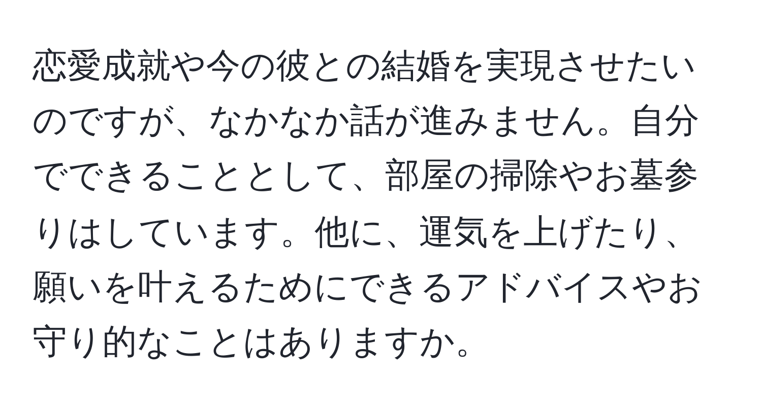 恋愛成就や今の彼との結婚を実現させたいのですが、なかなか話が進みません。自分でできることとして、部屋の掃除やお墓参りはしています。他に、運気を上げたり、願いを叶えるためにできるアドバイスやお守り的なことはありますか。