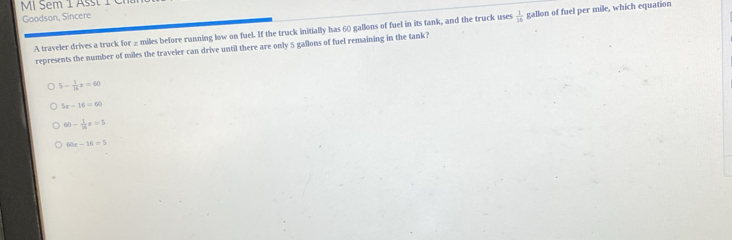 em 1 
Goodson, Sincere
A traveler drives a truck for _ miles before running low on fuel. If the truck initially has 60 gallons of fuel in its tank, and the truck uses  1/16  gallon of fuel per mile, which equation
represents the number of miles the traveler can drive until there are only 5 gallons of fuel remaining in the tank?
5- 1/14 x=60
5x-16=60
60- 1/14 z=5
60x-16=5
