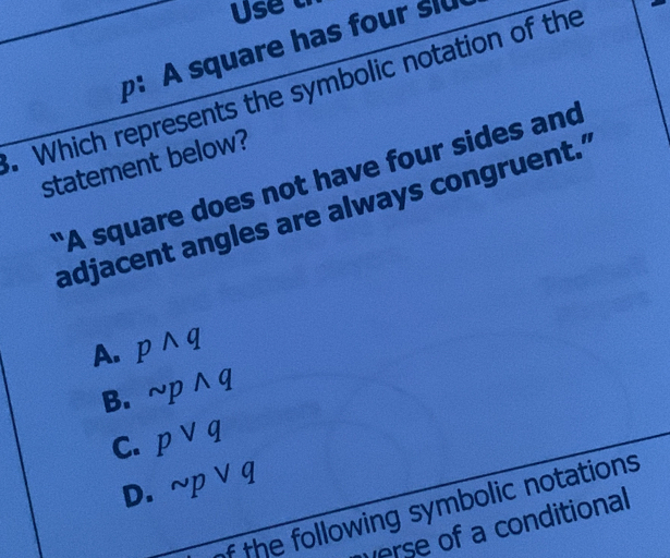 Use 
:A square has four slu
. Which represents the symbolic notation of the
statement below?
"A square does not have four sides and
adjacent angles are always congruent."
A. pwedge q
B. sim pwedge q
C. pvee q
D. sim pvee q
f the following symbolic notations
verse of a conditional