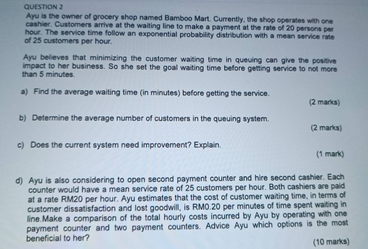 Ayu is the owner of grocery shop named Bamboo Mart. Currently, the shop operates with one 
cashier. Customers arrive at the waiting line to make a payment at the rate of 20 persons per
hour. The service time follow an exponential probability distribution with a mean service rate 
of 25 customers per hour. 
Ayu believes that minimizing the customer waiting time in queuing can give the positive 
impact to her business. So she set the goal waiting time before getting service to not more 
than 5 minutes. 
a) Find the average waiting time (in minutes) before getting the service. 
(2 marks) 
b) Determine the average number of customers in the queuing system. 
(2 marks) 
c) Does the current system need improvement? Explain. 
(1 mark) 
d) Ayu is also considering to open second payment counter and hire second cashier. Each 
counter would have a mean service rate of 25 customers per hour. Both cashiers are paid 
at a rate RM20 per hour. Ayu estimates that the cost of customer waiting time, in terms of 
customer dissatisfaction and lost goodwill, is RM0.20 per minutes of time spent waiting in 
line.Make a comparison of the total hourly costs incurred by Ayu by operating with one 
payment counter and two payment counters. Advice Ayu which options is the most 
beneficial to her? 
(10 marks)