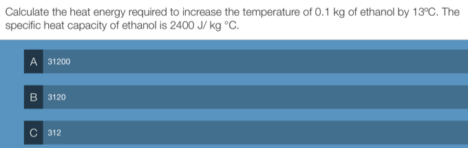 Calculate the heat energy required to increase the temperature of 0.1 kg of ethanol by 13°C. The
specific heat capacity of ethanol is 2400J/kg°C.
A 31200
B < 20</tex>
C 312