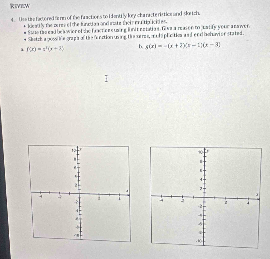 Review
4. Use the factored form of the functions to identify key characteristics and sketch.
ldentify the zeros of the function and state their multiplicities.
State the end behavior of the functions using limit notation. Give a reason to justify your answer.
Sketch a possible graph of the function using the zeros, multiplicities and end behavior stated.
a. f(x)=x^2(x+3) b. g(x)=-(x+2)(x-1)(x-3)