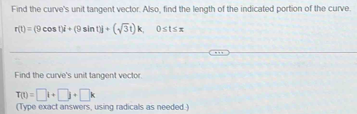 Find the curve's unit tangent vector. Also, find the length of the indicated portion of the curve.
r(t)=(9cos t)i+(9sin t)j+(sqrt(3)t)k, 0≤ t≤ π
Find the curve's unit tangent vector.
T(t)=□ i+□ j+□ k
(Type exact answers, using radicals as needed.)