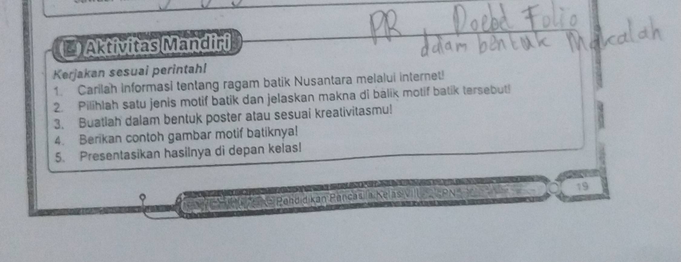 Aktivitas Mandiri 
Kerjakan sesuai perintahl 
1. Carilah informasi tentang ragam batik Nusantara melalui internet! 
2. Pilihlah satu jenis motif batik dan jelaskan makna di balik motif batik tersebut! 
3. Buatlah dalam bentuk poster atau sesuai kreativitasmu! 
4. Berikan contoh gambar motif batiknya! 
5. Presentasikan hasilnya di depan kelas! 
Ca C ndla e Pandidikan Pançáda Kelas VIlle A S PN 19