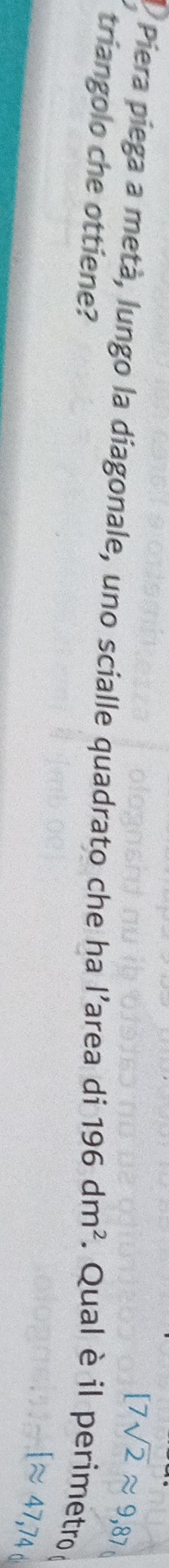 [7sqrt(2)approx 9,87
Piera piega a metà, lungo la diagonale, uno scialle quadrato che ha l’area di 196dm^2. Qual è il perimetro 
triangolo che ottiene?
Iapprox 47,74