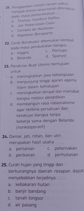 Penggantian sistem tanam paksa
menjadi sistem sewa tanah diterapkan
pada masa pemerintahan . . . .
a. Thomas Stanford Raffles
b. Jan Pieterszoon Coen
c. Cornelis de Houtman
d. Napoleon Bonaparte
22. Candi Borobudur ditemukan kembali
pada masa pendudukan bangsa . . . .
a. Inggris c. Portugis
b. Belanda d. Spanyol
23. Pendirian Budi Utomo bertujuan
untuk . . 。 。
a. meningkatkan jiwa kebangsaan
b. menjunjung tinggi ajaran agama
Islam dalam kehidupan
c. meningkatkan derajat dan martabat
bangsa melalui pendidikan
d. membangun rasa nasionalisme
agar terbina persatuan dan
kesatuan bangsa tanpa
bekerja sama dengan Belanda
(nonkooperatif)
24. Damar, jati, rotan, dan ulin
merupakan hasil usaha . . . .
a. pertanian c. peternakan
b. perikanan d. perhutanan
25. Curah hujan yang tinggi dan
berkurangnya daerah resapan dapat
menyebabkan terjadinya . . . .
a. kebakaran hutan
b. banjir bandang
c. tanah longsor
d. air pasang