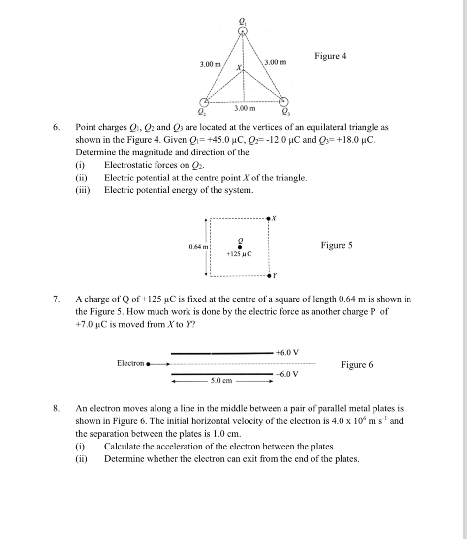 Figure 4
6. Point charges Q_1,Q_2 and Q_3 are located at the vertices of an equilateral triangle as
shown in the Figure 4. Given Q_1=+45.0mu C,Q_2=-12.0mu C and Q_3=+18.0mu C.
Determine the magnitude and direction of the
(i) Electrostatic forces on Q_2.
(ii) Electric potential at the centre point X of the triangle.
(iii) Electric potential energy of the system.
X
Q
0.64 m Figure 5
+125 μC
Y
7. A charge of Q of +125 µC is fixed at the centre of a square of length 0.64 m is shown in
the Figure 5. How much work is done by the electric force as another charge P of
+7.0 μC is moved from X to Y?
+ 6.0 V
Electron Figure 6
5.0 cm -6.0 V
8. An electron moves along a line in the middle between a pair of parallel metal plates is
shown in Figure 6. The initial horizontal velocity of the electron is 4.0* 10^6ms^(-1) and
the separation between the plates is 1.0 cm.
(i) Calculate the acceleration of the electron between the plates.
(ii) Determine whether the electron can exit from the end of the plates.