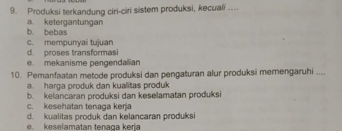 Produksi terkandung ciri-ciri sistem produksi, kecuali …
a. ketergantungan
b. bebas
c. mempunyai tujuan
d. proses transformasi
e. mekanisme pengendalian
10. Pemanfaatan metode produksi dan pengaturan alur produksi memengaruhi ....
a. harga produk dan kualitas produk
b. kelancaran produksi dan keselamatan produksi
c. kesehatan tenaga kerja
d. kualitas produk dan kelancaran produksi
e. keselamatan tenaga kerja