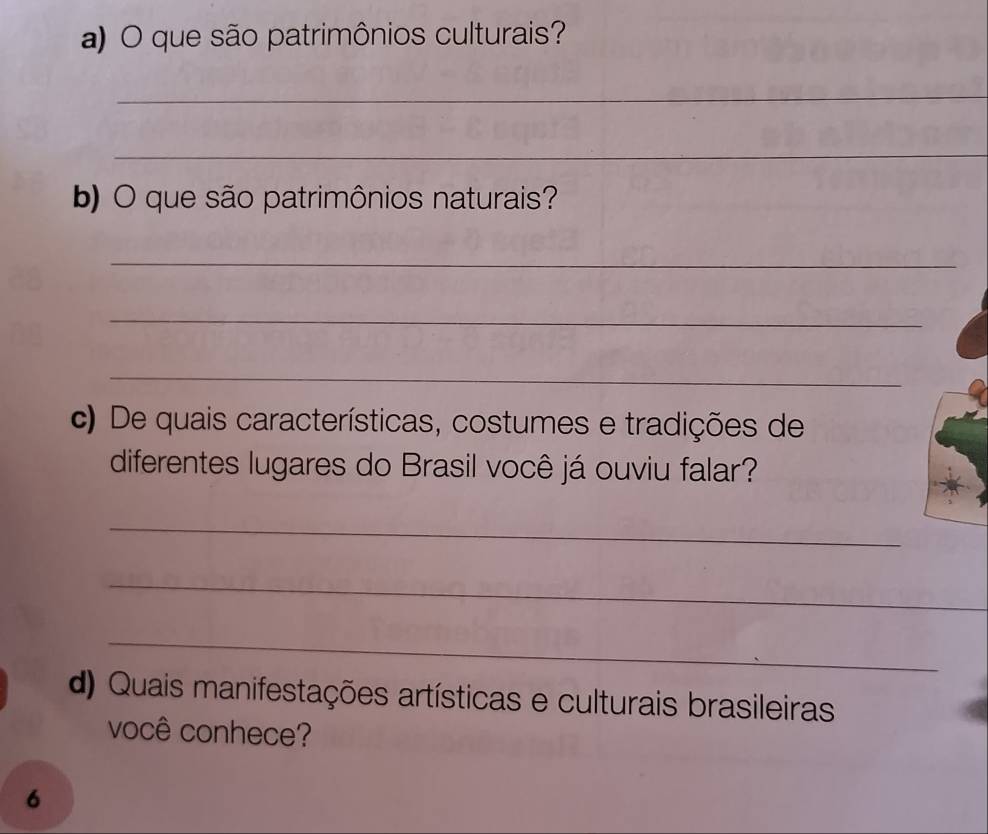 que são patrimônios culturais? 
_ 
_ 
b) O que são patrimônios naturais? 
_ 
_ 
_ 
c) De quais características, costumes e tradições de 
diferentes lugares do Brasil você já ouviu falar? 
_ 
_ 
_ 
d) Quais manifestações artísticas e culturais brasileiras 
você conhece? 
6