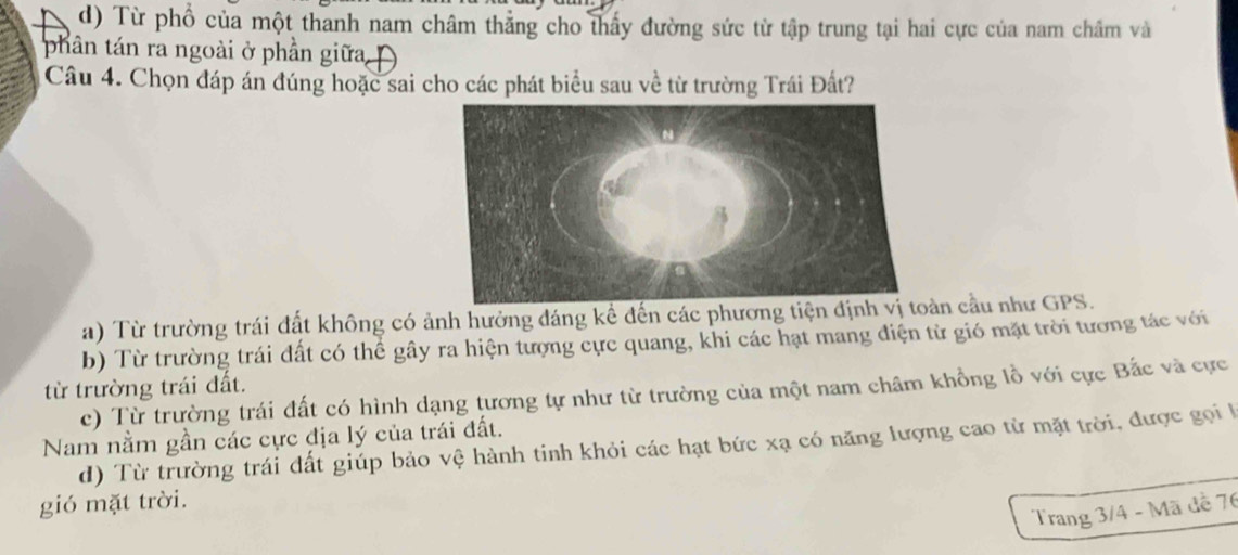 d) Từ phổ của một thanh nam châm thẳng cho thấy đường sức từ tập trung tại hai cực của nam châm và
phân tán ra ngoài ở phần giữa 
Câu 4. Chọn đáp án đúng hoặc sai cho các phát biểu sau về từ trường Trái Đất?
a) Từ trường trái đất không có ảnh hưởng đáng kể đến các phương tiệnàn cầu như GPS.
b) Từ trường trái đất có thể gây ra hiện tượng cực quang, khi các hạt mang điện từ gió mặt trời tương tác với
từ trường trái đất.
c) Từ trường trái đất có hình dạng tương tự như từ trường của một nam châm khổng lồ với cực Bắc và cực
Nam nằm gần các cực địa lý của trái đất. d) Từ trường trái đất giúp bảo vệ hành tinh khỏi các hạt bức xạ có năng lượng cao từ mặt trời, được gọi l
gió mặt trời.
Trang 3/4 - Mã đễ 76