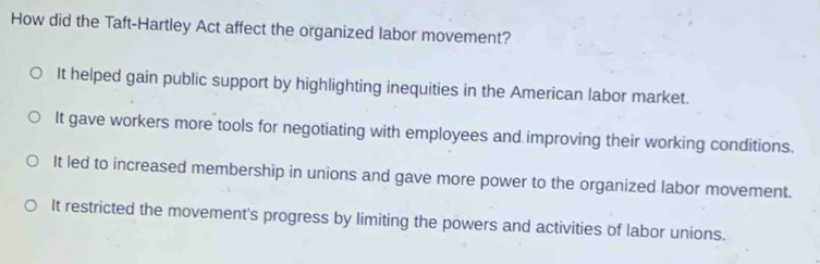 How did the Taft-Hartley Act affect the organized labor movement?
It helped gain public support by highlighting inequities in the American labor market.
It gave workers more tools for negotiating with employees and improving their working conditions.
It led to increased membership in unions and gave more power to the organized labor movement.
It restricted the movement's progress by limiting the powers and activities of labor unions.