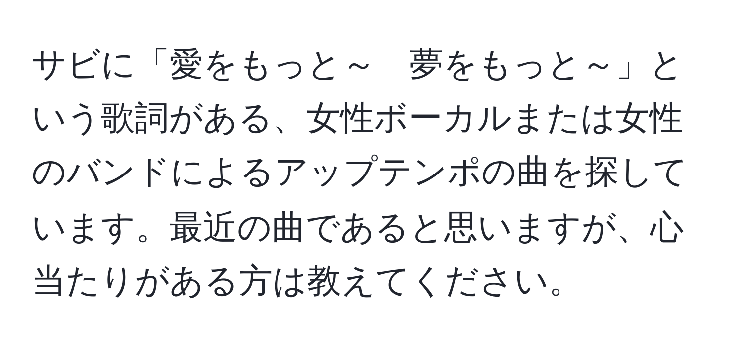 サビに「愛をもっと～　夢をもっと～」という歌詞がある、女性ボーカルまたは女性のバンドによるアップテンポの曲を探しています。最近の曲であると思いますが、心当たりがある方は教えてください。