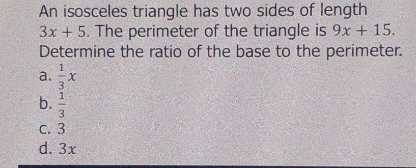 An isosceles triangle has two sides of length
3x+5. The perimeter of the triangle is 9x+15. 
Determine the ratio of the base to the perimeter.
a.  1/3 x
b.  1/3 
c. 3
d. 3x