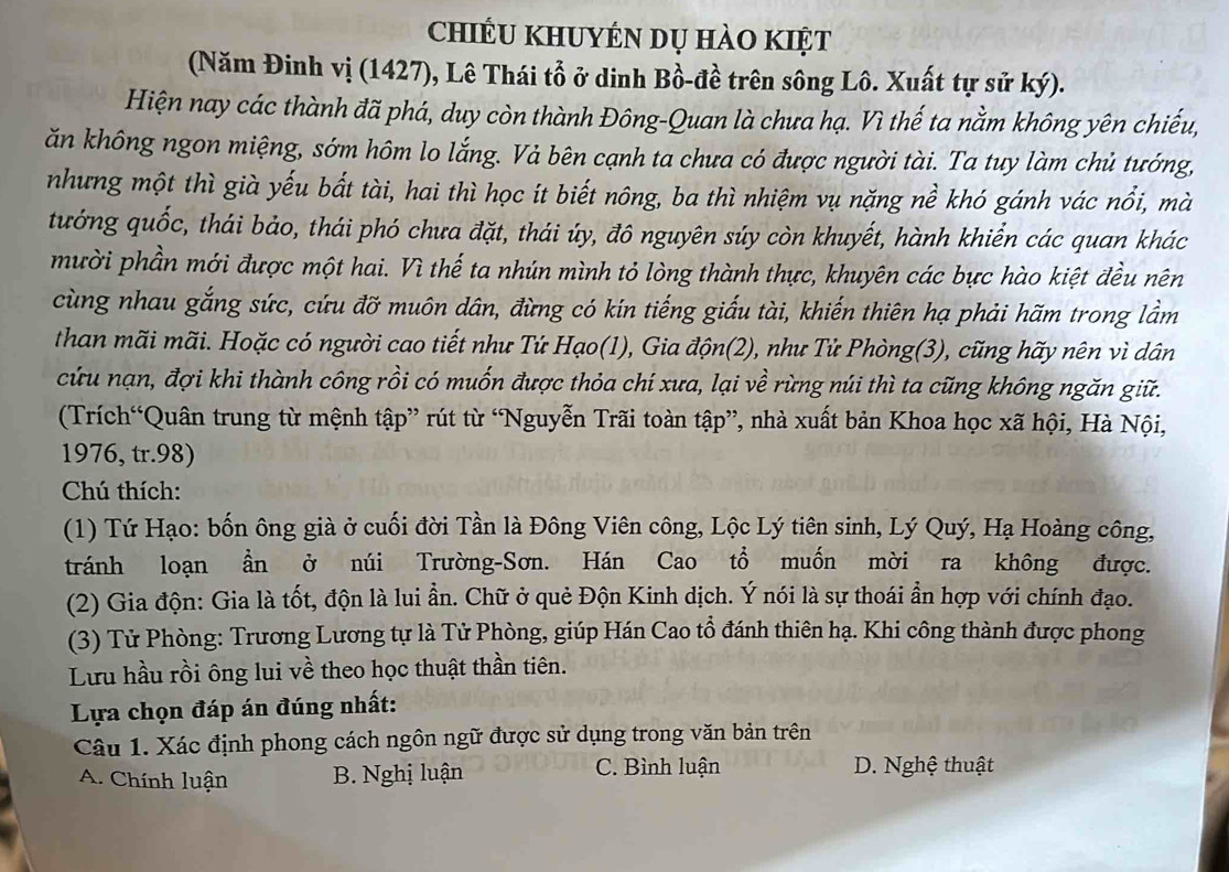 chiều khuyén dụ hào kiệt
(Năm Đinh vị (1427), Lê Thái tổ ở dinh Bồ-đề trên sông Lô. Xuất tự sử ký).
Hiện nay các thành đã phá, duy còn thành Đông-Quan là chưa hạ. Vì thế ta nằm không yên chiếu,
ăn không ngon miệng, sớm hôm lo lắng. Vả bên cạnh ta chưa có được người tài. Ta tuy làm chủ tướng,
nhưng một thì già yếu bất tài, hai thì học ít biết nông, ba thì nhiệm vụ nặng nề khó gánh vác nổi, mà
tướng quốc, thái bảo, thái phó chưa đặt, thái úy, đô nguyên súy còn khuyết, hành khiển các quan khác
mười phần mới được một hai. Vì thế ta nhún mình tỏ lòng thành thực, khuyên các bực hào kiệt đều nên
cùng nhau gắng sức, cứu đỡ muôn dân, đừng có kín tiếng giấu tài, khiến thiên hạ phải hãm trong lầm
than mãi mãi. Hoặc có người cao tiết như Tứ Hạo(1), Gia độn(2), như Tử Phòng(3), cũng hãy nên vì dân
cứu nạn, đợi khi thành công rồi có muốn được thỏa chí xưa, lại về rừng núi thì ta cũng không ngăn giữ.
(Trích“Quân trung từ mệnh tập” rút từ “Nguyễn Trãi toàn tập”, nhà xuất bản Khoa học xã hội, Hà Nội,
1976, tr.98)
Chú thích:
(1) Tứ Hạo: bốn ông già ở cuối đời Tần là Đông Viên công, Lộc Lý tiên sinh, Lý Quý, Hạ Hoàng công,
tránh loạn ần ở núi Trường-Sơn. Hán Cao tổ muốn mời ra không được.
(2) Gia độn: Gia là tốt, độn là lui ần. Chữ ở quẻ Độn Kinh dịch. Ý nói là sự thoái ẩn hợp với chính đạo.
(3) Tử Phòng: Trương Lương tự là Tử Phòng, giúp Hán Cao tổ đánh thiên hạ. Khi công thành được phong
Lưu hầu rồi ông lui về theo học thuật thần tiên.
Lựa chọn đáp án đúng nhất:
Câu 1. Xác định phong cách ngôn ngữ được sử dụng trong văn bản trên
C. Bình luận
A. Chính luận B. Nghị luận D. Nghệ thuật