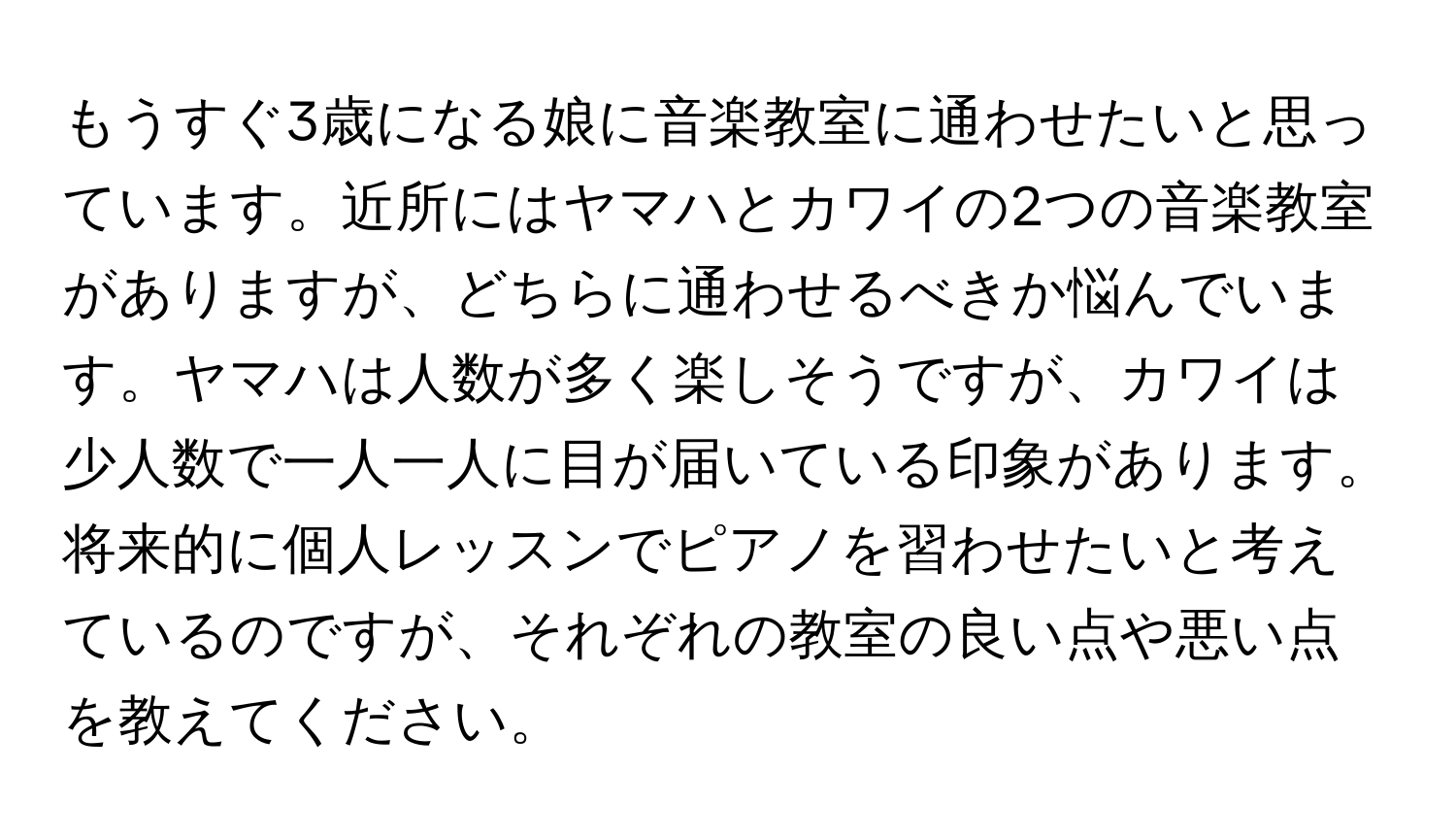 もうすぐ3歳になる娘に音楽教室に通わせたいと思っています。近所にはヤマハとカワイの2つの音楽教室がありますが、どちらに通わせるべきか悩んでいます。ヤマハは人数が多く楽しそうですが、カワイは少人数で一人一人に目が届いている印象があります。将来的に個人レッスンでピアノを習わせたいと考えているのですが、それぞれの教室の良い点や悪い点を教えてください。