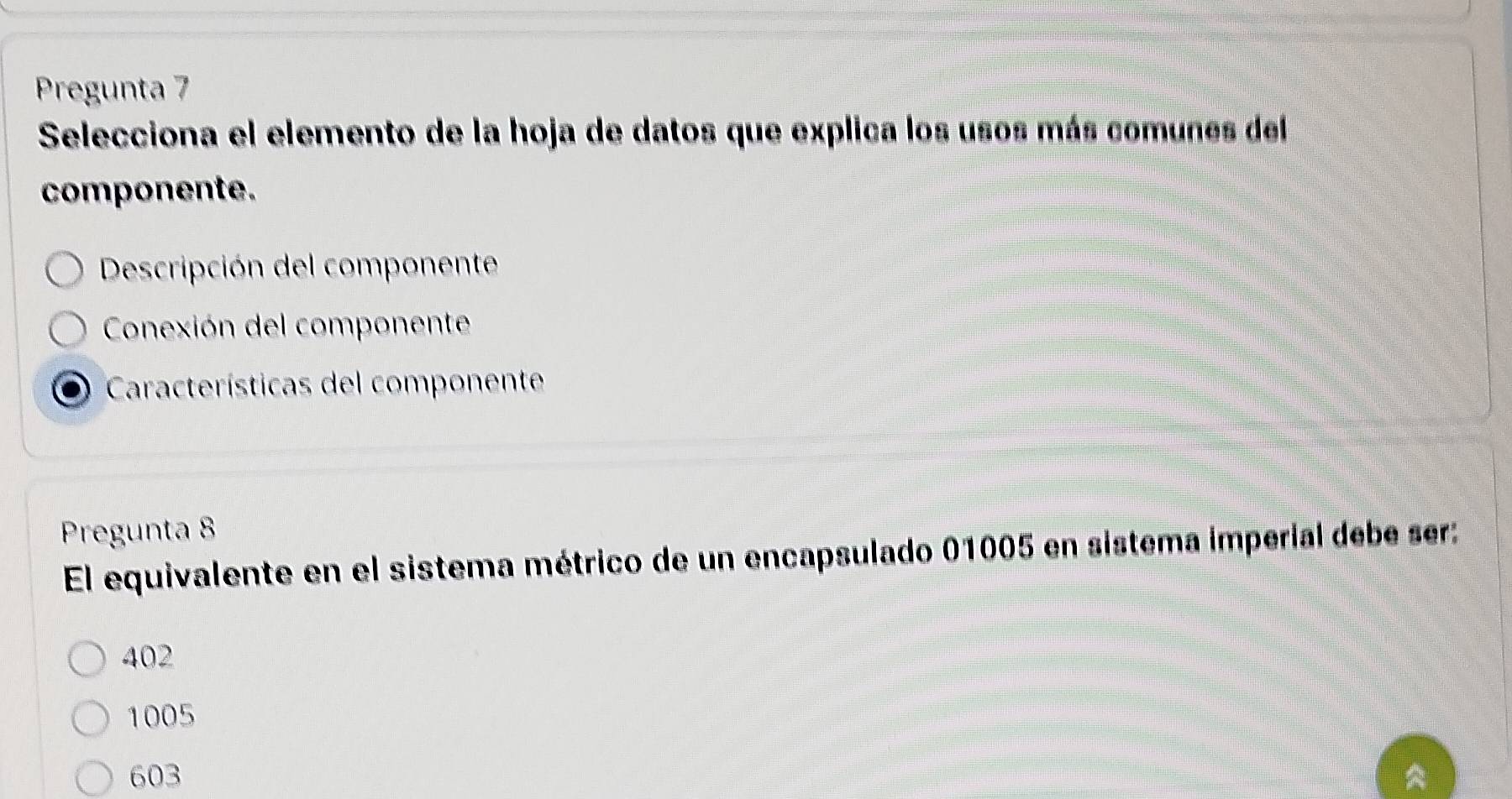 Pregunta 7
Selecciona el elemento de la hoja de datos que explica los usos más comunes del
componente.
Descripción del componente
Conexión del componente
Características del componente
Pregunta 8
El equivalente en el sistema métrico de un encapsulado 01005 en sistema imperial debe ser:
402
1005
603