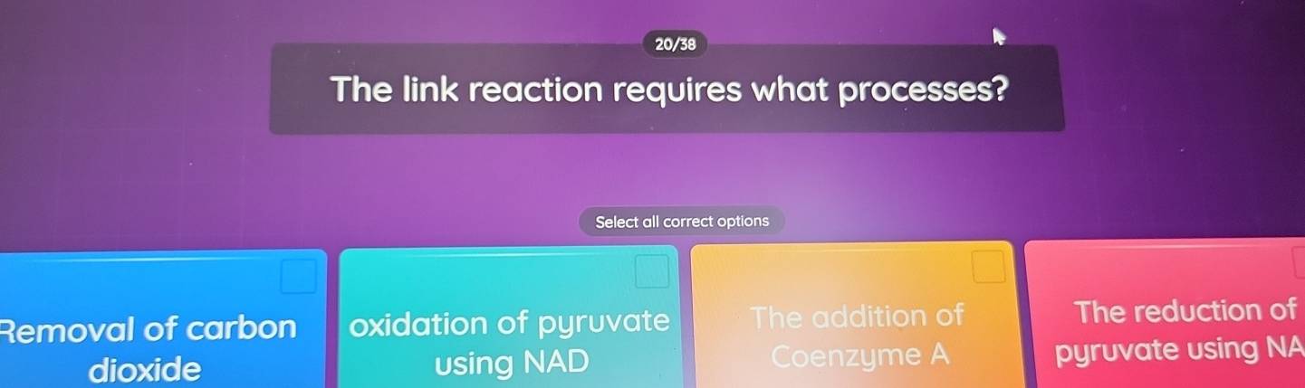 20/38
The link reaction requires what processes?
Select all correct options
Removal of carbon oxidation of pyruvate The addition of The reduction of
dioxide using NAD Coenzyme A pyruvate using NA