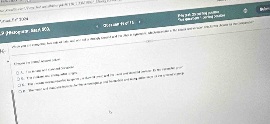 Submi
tistics, Fall 2024
This question: 1 point(s) possible
LP (Histogram: Start 500, Question 11 of 13 This test: 23 point(s) possible
When you are comparing two sets of data, and one set is strongly skewed and the other is symmetric, which measures of the center and variation should you choose for the comparison?
Choose the correct answer below.
A. The means and standard deviations
B. The medians and interquartile ranges
C. The median and interquartile range for the skewed group and the mean and standard deviation for the symmefric group
D. The mean and standard deviation for the skewed group and the median and interquartife range for the symmetric group