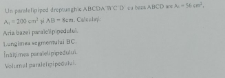 Un paralelipiped dreptunghic ABCDA'! B'C'D' cu baza ABCD are A_4=56cm^2,
A_1=200cm^2 și AB=8cm Calculați : 
Aria bazei paralelipipedului. 
Lungimea segmentului BC. 
Šnăltimes paralelipipedului. 
Volumul paralelipipedului.