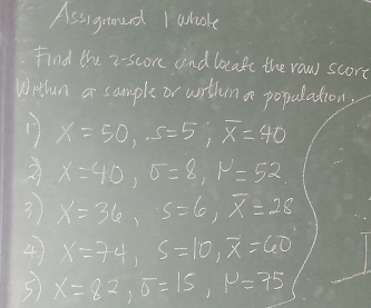 Assignned Iwhole 
Find the 2 -score and bocafe the raw score 
Wrthan a sample or wrthen a population, 
17 X=50, S=5, overline x=40
2 X=40, sigma =8, mu =52
3 x=36, s=6, overline x=28
4 x=74, s=10, overline x=60
S X=82, sigma =15, mu =75