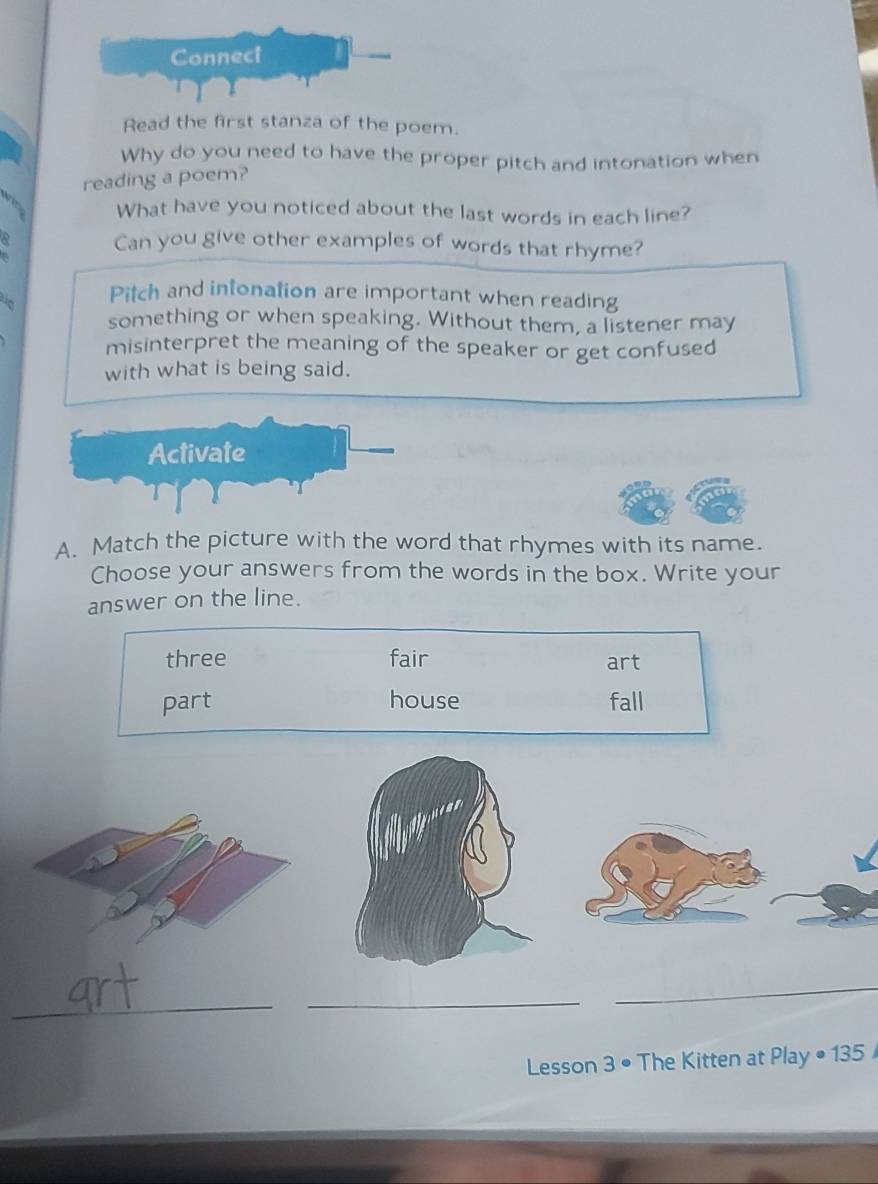 Read the first stanza of the poem.
Why do you need to have the proper pitch and intonation when
reading a poem?
What have you noticed about the last words in each line?
Can you give other examples of words that rhyme?
Pitch and infonation are important when reading
something or when speaking. Without them, a listener may
misinterpret the meaning of the speaker or get confused
with what is being said.
Activate
A. Match the picture with the word that rhymes with its name.
Choose your answers from the words in the box. Write your
answer on the line.
three fair art
part house fall
_
_
_
Lesson 3 • The Kitten at Play • 135