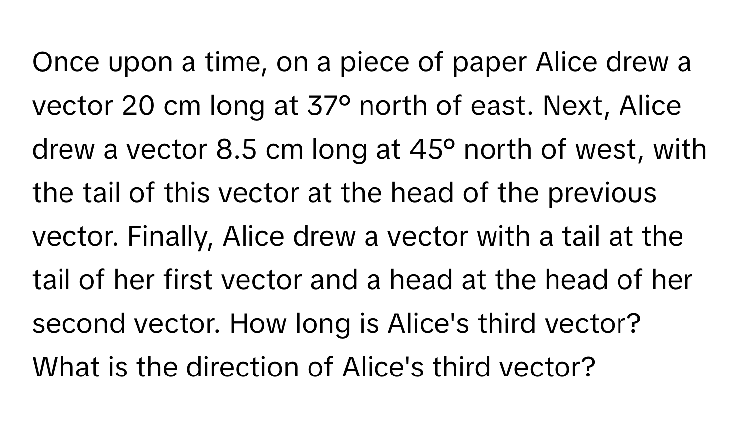 Once upon a time, on a piece of paper Alice drew a vector 20 cm long at 37° north of east. Next, Alice drew a vector 8.5 cm long at 45° north of west, with the tail of this vector at the head of the previous vector. Finally, Alice drew a vector with a tail at the tail of her first vector and a head at the head of her second vector. How long is Alice's third vector? What is the direction of Alice's third vector?