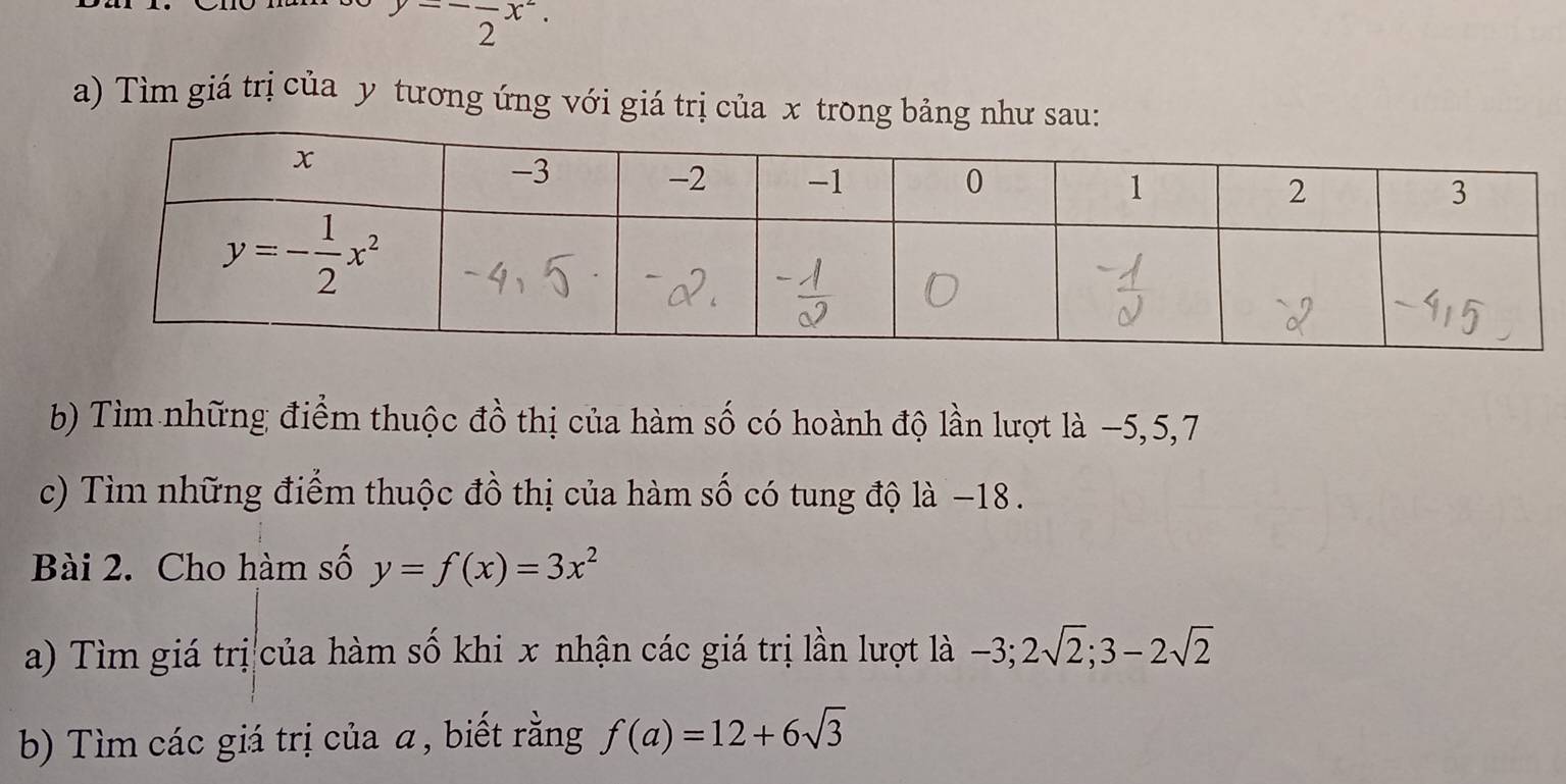 beginarrayr y=-frac 2x^2. endarray
a) Tìm giá trị của y tương ứng với giá trị của x trong bảng như sau:
b) Tìm những điểm thuộc đồ thị của hàm số có hoành độ lần lượt là −5,5,7
c) Tìm những điểm thuộc đồ thị của hàm số có tung độ là −18 .
Bài 2. Cho hàm số y=f(x)=3x^2
a) Tìm giá trị của hàm số khi x nhận các giá trị lần lượt là -3;2sqrt(2);3-2sqrt(2)
b) Tìm các giá trị của a, biết rằng f(a)=12+6sqrt(3)