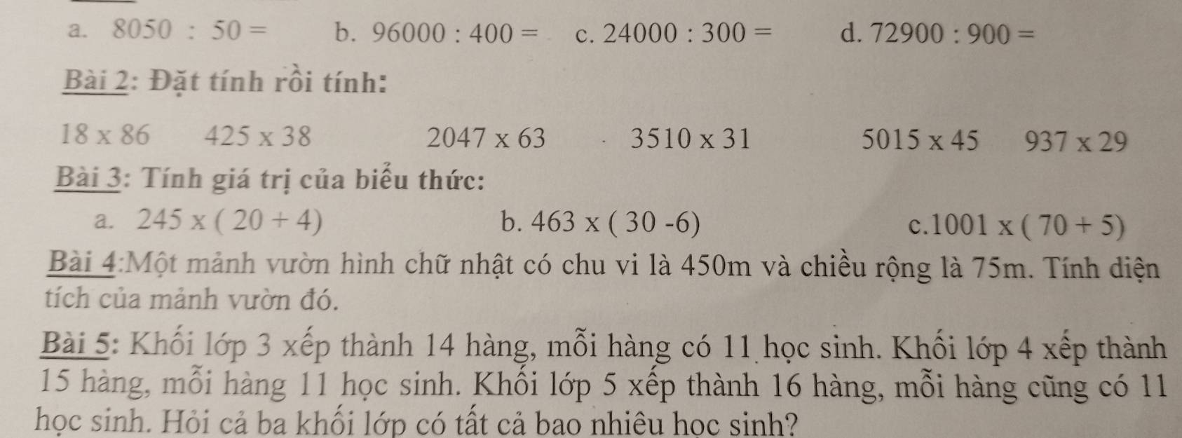 a. 8050:50= b. 96000:400= c. 24000:300= d. 72900:900=
Bài 2: Đặt tính rồi tính:
18* 86 425* 38
2047* 63
3510* 31
5015* 45 937* 29
Bài 3: Tính giá trị của biểu thức:
a. 245* (20+4) b. 463* (30-6) c. 1001* (70+5)
Bài 4:Một mảnh vườn hình chữ nhật có chu vi là 450m và chiều rộng là 75m. Tính diện
tích của mảnh vườn đó.
Bài 5: Khối lớp 3 xếp thành 14 hàng, mỗi hàng có 11 học sinh. Khối lớp 4 xếp thành
15 hàng, mỗi hàng 11 học sinh. Khổi lớp 5 xếp thành 16 hàng, mỗi hàng cũng có 11
học sinh. Hỏi cả ba khối lớp có tất cả bao nhiêu học sinh?