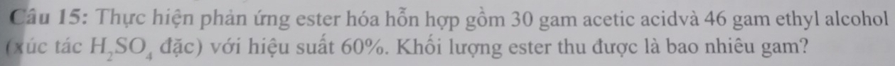 Thực hiện phản ứng ester hóa hỗn hợp gồm 30 gam acetic acidvà 46 gam ethyl alcohol 
(xúc tác H_2SO_4dac) với hiệu suất 60%. Khối lượng ester thu được là bao nhiêu gam?