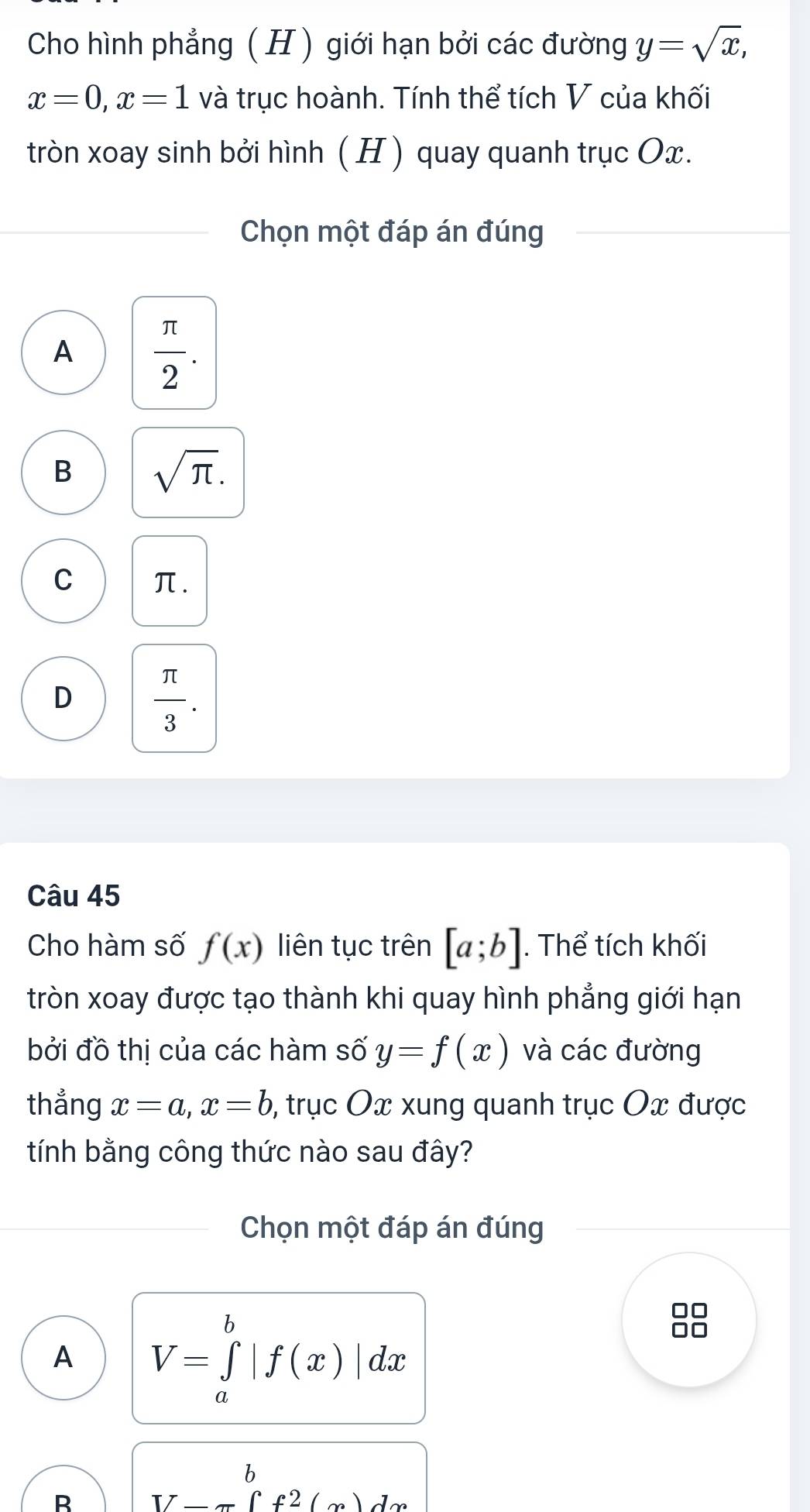 Cho hình phẳng ( H ) giới hạn bởi các đường y=sqrt(x),
x=0, x=1 và trục hoành. Tính thể tích V của khối
tròn xoay sinh bởi hình ( H) quay quanh trục Ox.
Chọn một đáp án đúng
A  π /2 .
B sqrt(π ).
C π.
D  π /3 . 
Câu 45
Cho hàm số f(x) liên tục trên [a;b]. Thể tích khối
tròn xoay được tạo thành khi quay hình phẳng giới hạn
bởi đồ thị của các hàm số y=f(x) và các đường
thẳng x=a, x=b , trục Ox xung quanh trục Ox được
tính bằng công thức nào sau đây?
Chọn một đáp án đúng
A V=∈tlimits _a^(b|f(x)|dx
□□
B V-π ∈tlimits _-^a)^bf^2(x)dx