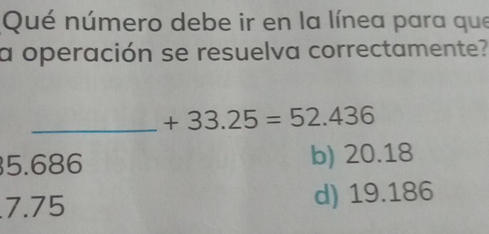 Qué número debe ir en la línea para que
a operación se resuelva correctamente?
_ +33.25=52.436
5.686 b) 20.18
7.75 d) 19.186