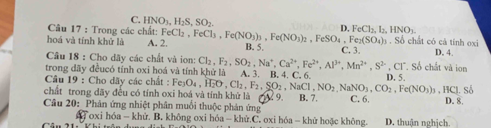 C. HNO_3, H_2S, SO_2.
D. FeCl_2, I_2, HNO_3. 
Câu 17 : Trong các chất: FeCl_2 . Số chất có cả tính oxi
hoá và tính khử là A. 2. , FeCl_3, Fe(NO_3)_3, Fe(NO_3)_2, FeSO_4, Fe_2(SO_4)_3 B. 5. C. 3. D. 4.
Câu 18 : Cho dãy các chất và ion: Cl_2, F_2, SO_2, Na^+, Ca^(2+), Fe^(2+), Al^(3+), Mn^(2+), S^(2-), Cl^- *. Số chất và ion
trong dãy đềucó tính oxi hoá và tính khử là A. 3. B. 4. C. 6.
Câu 19 : Cho dãy các chất : Fe_3O_4, H_2O, Cl_2, F_2, SO_2, NaCl, NO_2, NaNO_3, CO_2, Fe(NO_3)_3 D. 5.
, HCl. Số
chất trong dãy đều có tính oxi hoá và tính khử là 9. B. 7. C. 6.
D. 8.
Câu 20: Phản ứng nhiệt phân muối thuộc phản ứng
4 oxi hóa - khử. B. không oxi hóa - khử.C. oxi hóa - khử hoặc không. D. thuận nghịch.
Cầu 21 Vhi trầu