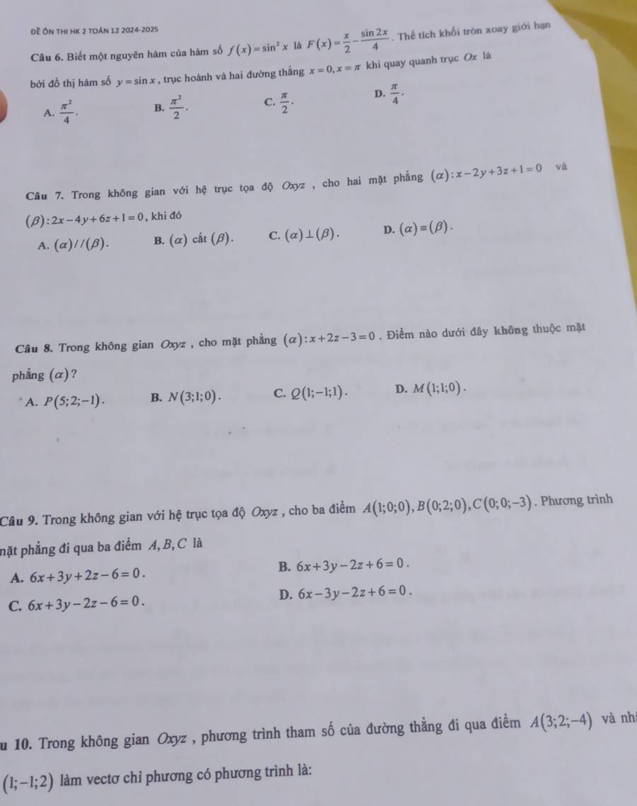 Đề Ôn thị HK 2 toán 12 2024-2025
Câu 6. Biết một nguyên hàm của hàm số f(x)=sin^2x là F(x)= x/2 - sin 2x/4 . Thể tích khổi tròn xoay giới hạn
bởi đồ thị hàm số y=sin x , trục hoành và hai đường thẳng x=0,x=π khi quay quanh trục Ox là
C.
A.  π^2/4 . B.  π^2/2 .  π /2 .
D.  π /4 · 
Câu 7. Trong không gian với hệ trục tọa độ Oxyz , cho hai mặt phẳng (alpha ):x-2y+3z+1=0 và
(β) :2x-4y+6z+1=0 , khi đó
A. (alpha )//(beta ). B. (alpha )cit(beta ). C. (alpha )⊥ (beta ). D. (alpha )equiv (beta ).
Câu 8. Trong không gian Oxyz , cho mặt phẳng (alpha ):x+2z-3=0. Điểm nào dưới đây không thuộc mặt
phẳng (α)?
A. P(5;2;-1). B. N(3;1;0). C. Q(1;-1;1). D. M(1;1;0).
Câu 9. Trong không gian với hệ trục tọa độ Oxyz , cho ba điểm A(1;0;0),B(0;2;0),C(0;0;-3). Phương trình
pặt phẳng đi qua ba điểm A, B, C là
B. 6x+3y-2z+6=0.
A. 6x+3y+2z-6=0.
D. 6x-3y-2z+6=0.
C. 6x+3y-2z-6=0.
u 10. Trong không gian Oxyz , phương trình tham số của đường thằng đi qua điểm A(3;2;-4) và nhí
(1;-1;2) làm vectơ chỉ phương có phương trình là: