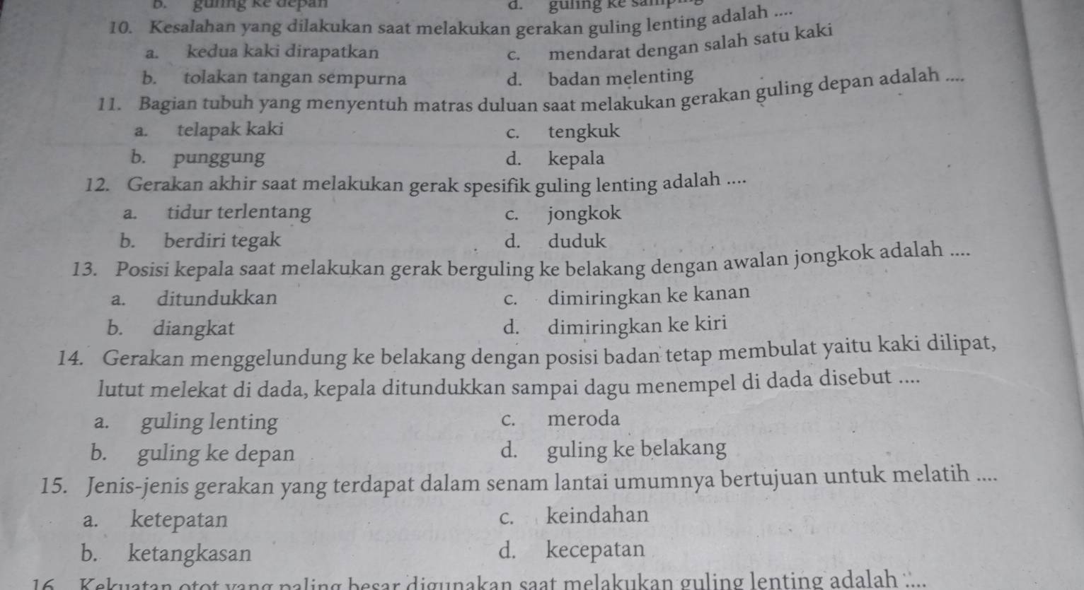 gunng kể depan d. guling ke sam
10. Kesalahan yang dilakukan saat melakukan gerakan guling lenting adalah ....
a. kedua kaki dirapatkan
c. mendarat dengan salah satu kaki
b. tolakan tangan sempurna d. badan melenting
11. Bagian tubuh yang menyentuh matras duluan saat melakukan gerakan guling depan adalah ....
a. telapak kaki c. tengkuk
b. punggung d. kepala
12. Gerakan akhir saat melakukan gerak spesifik guling lenting adalah ....
a. tidur terlentang c. jongkok
b. berdiri tegak d. duduk
13. Posisi kepala saat melakukan gerak berguling ke belakang dengan awalan jongkok adalah ....
a. ditundukkan c. dimiringkan ke kanan
b. diangkat d. dimiringkan ke kiri
14. Gerakan menggelundung ke belakang dengan posisi badan tetap membulat yaitu kaki dilipat,
lutut melekat di dada, kepala ditundukkan sampai dagu menempel di dada disebut ....
a. guling lenting c. meroda
b. guling ke depan d. guling ke belakang
15. Jenis-jenis gerakan yang terdapat dalam senam lantai umumnya bertujuan untuk melatih ....
a. ketepatan c. keindahan
b. ketangkasan d. kecepatan
16 Kekuatan otot yang paling besar digunakan saat melakukan guling lenting adalah ...