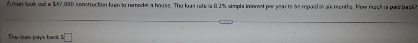 A man took out a $47,000 construction loan to remodel a house. The loan rate is 8.3% simple interest per year to be repaid in six months. How much is paid back? 
The man pays back $□.