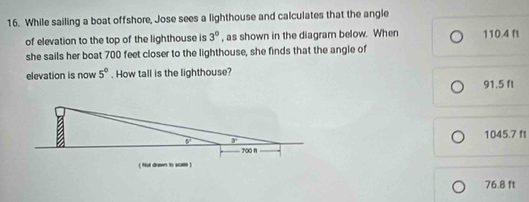 While sailing a boat offshore, Jose sees a lighthouse and calculates that the angle
of elevation to the top of the lighthouse is 3^0 , as shown in the diagram below. When 110.4 f
she sails her boat 700 feet closer to the lighthouse, she finds that the angle of
elevation is now 5°. How tall is the lighthouse?
91.5 ft
1045.7 f
76.8 ft