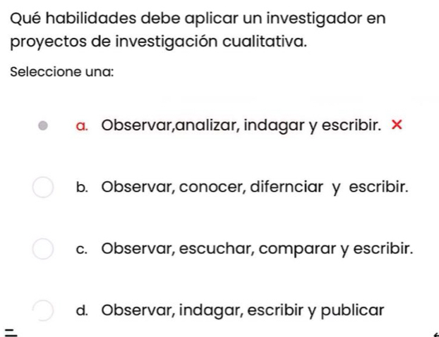 Qué habilidades debe aplicar un investigador en
proyectos de investigación cualitativa.
Seleccione una:
a. Observar,analizar, indagar y escribir. X
b. Observar, conocer, difernciar y escribir.
c. Observar, escuchar, comparar y escribir.
d. Observar, indagar, escribir y publicar