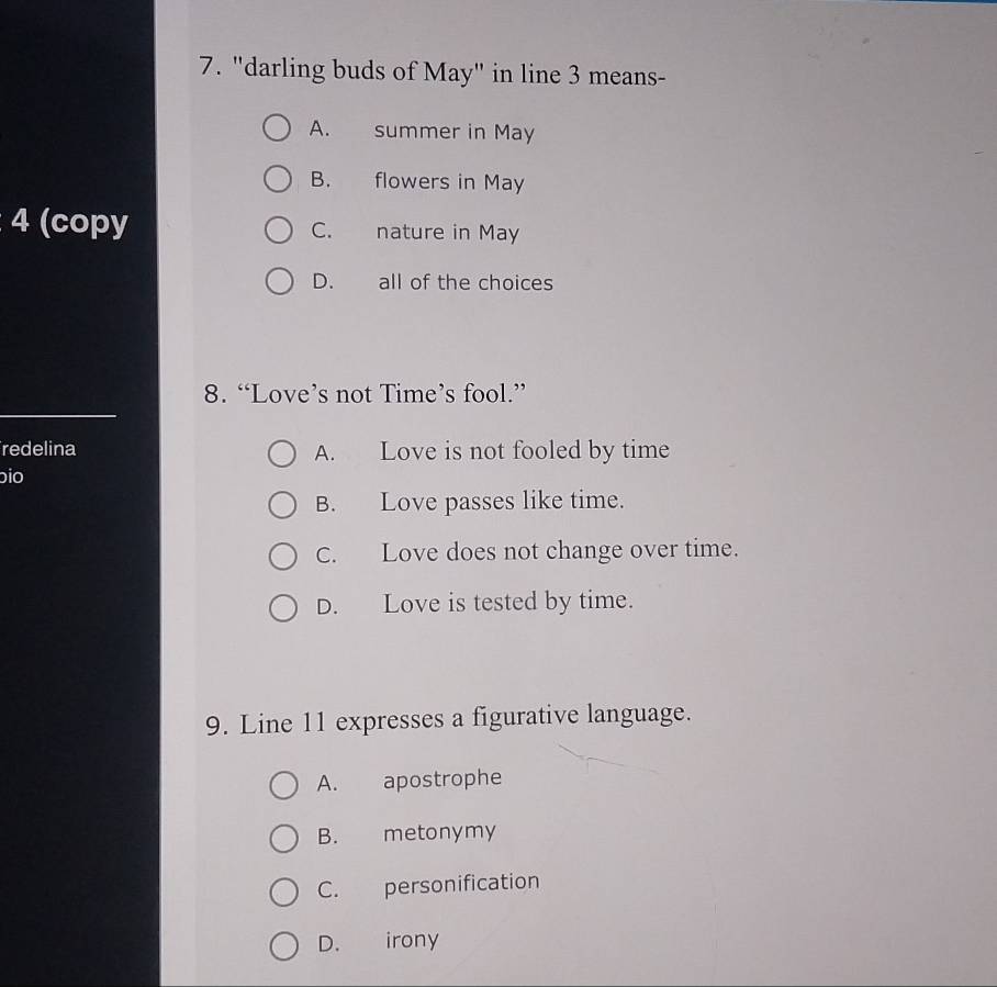 "darling buds of May" in line 3 means-
A. summer in May
B. flowers in May
4 (copy C. nature in May
D. all of the choices
8. “Love’s not Time’s fool.”
redelina A. Love is not fooled by time
bio
B. Love passes like time.
C. Love does not change over time.
D. Love is tested by time.
9. Line 11 expresses a figurative language.
A. apostrophe
B. metonymy
C. personification
D. irony