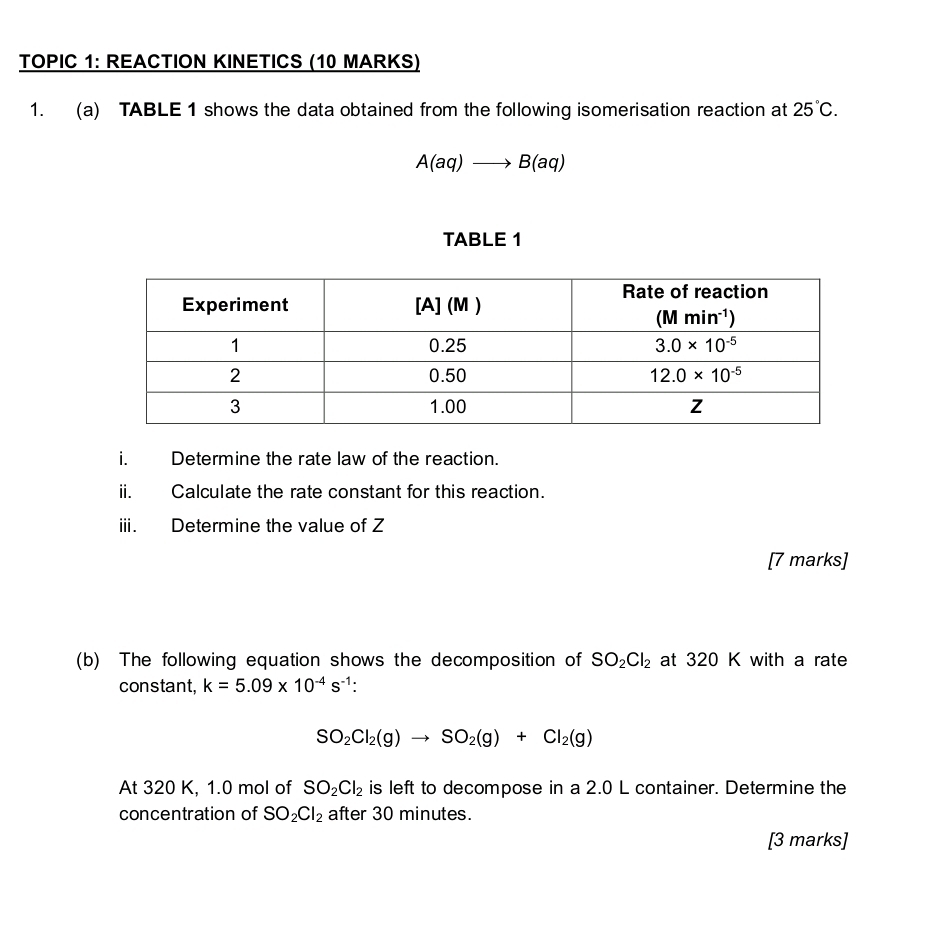 TOPIC 1: REACTION KINETICS (10 MARKS)
1. (a) TABLE 1 shows the data obtained from the following isomerisation reaction at 25°C.
A(aq)to B(aq)
TABLE 1
i. Determine the rate law of the reaction.
ii. Calculate the rate constant for this reaction.
iii. Determine the value of Z
[7 marks]
(b) The following equation shows the decomposition of SO_2Cl_2 at 320 K with a rate
constant, k=5.09* 10^(-4)s^(-1) :
SO_2Cl_2(g)to SO_2(g)+Cl_2(g)
At 320 K, 1.0 mol of SO_2Cl_2 is left to decompose in a 2.0 L container. Determine the
concentration of SO_2Cl_2 after 30 minutes.
[3 marks]