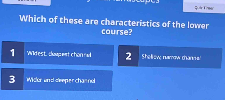 Quiz Timer
Which of these are characteristics of the lower
course?
1 Widest, deepest channel 2 Shallow, narrow channel
3 Wider and deeper channel