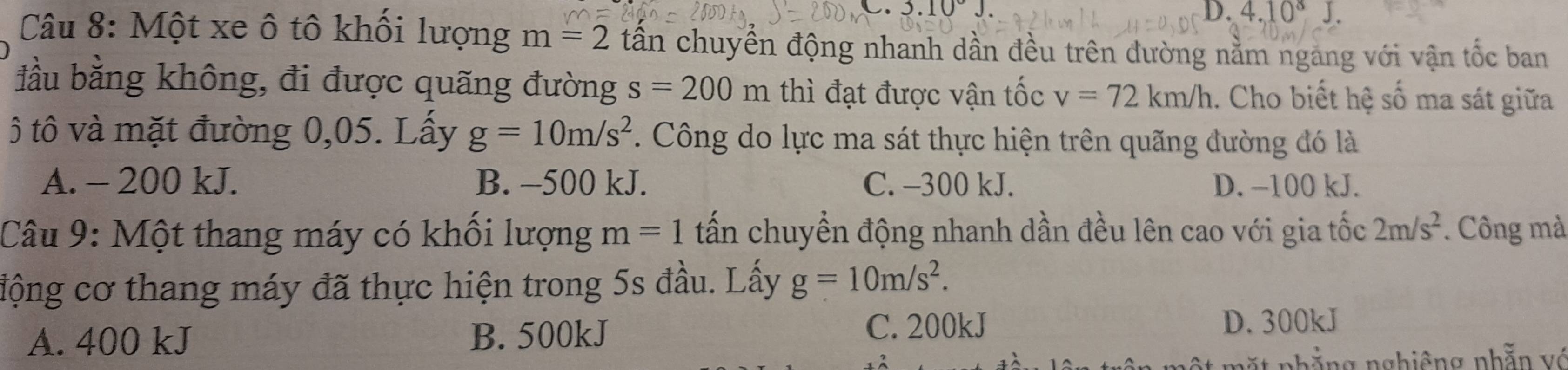 3.10°J.
D. 4.10^8J. 
Câu 8: Một xe ô tô khối lượng m=2 tần chuyển động nhanh dần đều trên đường nằm ngang với vận tốc ban
đầu bằng không, đi được quãng đường s=200m thì đạt được vận tốc v=72km/h. Cho biết hệ số ma sát giữa
ô tô và mặt đường 0,05. Lấy g=10m/s^2. Công do lực ma sát thực hiện trên quãng đường đó là
A. - 200 kJ. B. -500 kJ. C. -300 kJ. D. −100 kJ.
Câu 9: Một thang máy có khối lượng m=1 tấn chuyển động nhanh dần đều lên cao với gia tốc 2m/s^2. Công mà
động cơ thang máy đã thực hiện trong 5s đầu. Lấy g=10m/s^2.
A. 400 kJ B. 500kJ C. 200kJ
D. 300kJ