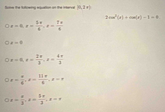 Solve the following equation on the interval [0,2π ).
2cos^2(x)+cos (x)-1=0.
Oz=0, z= 5π /6 , z= 7π /6 
x=0
x=0, x= 2π /3 , x= 4π /3 
x= π /6 , x= 11π /6 , x=π
x= π /3 , z= 5π /3 , z=π